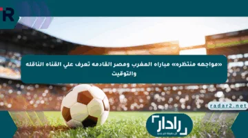 «مواجهة منتظرة» مباراة المغرب ومصر القادمة تعرف على القناة الناقلة والتوقيت